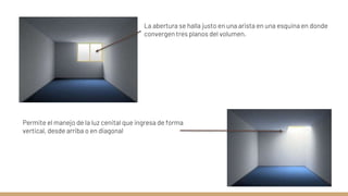La abertura se halla justo en una arista en una esquina en donde
convergen tres planos del volumen.
Permite el manejo de la luz cenital que ingresa de forma
vertical, desde arriba o en diagonal
 