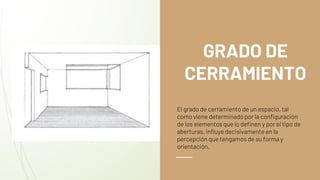 GRADO DE
CERRAMIENTO
El grado de cerramiento de un espacio, tal
como viene determinado por la configuración
de los elementos que lo definen y por el tipo de
aberturas, influye decisivamente en la
percepción que tengamos de su forma y
orientación.
 