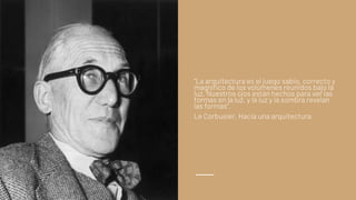 “La arquitectura es el juego sabio, correcto y
magnífico de los volúmenes reunidos bajo la
luz. Nuestros ojos están hechos para ver las
formas en la luz, y la luz y la sombra revelan
las formas”.
Le Corbusier, Hacia una arquitectura
 