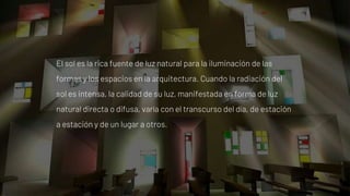 El sol es la rica fuente de luz natural para la iluminación de las
formas y los espacios en la arquitectura. Cuando la radiación del
sol es intensa, la calidad de su luz, manifestada en forma de luz
natural directa o difusa, varía con el transcurso del día, de estación
a estación y de un lugar a otros.
 