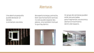 Una abertura pequeña
puede destacar un
detalle
o enmarcar una vista,
Una apertura larga y estrecha,
bien sea horizontal O vertical,
no sólo puede separar dos
planos, sino también insinuar
lo que hay dentro
Un grupo de ventanas pueden
estar secuenciadas
para fragmentar una escena y
alentar el movimiento
dentro del espacio.
Aberturas
 