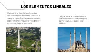 A lo largo de la historia, los elementos
verticales lineales (columnas, obeliscos y
torres) se han utilizado para conmemorar
acontecimientos relevantes y establecer
puntos singulares en el espacio.
LOS ELEMENTOS LINEALES
De igual manera, estos elementos
verticales lineales se emplean para
definir volúmenes ideales en el
espacio.
 