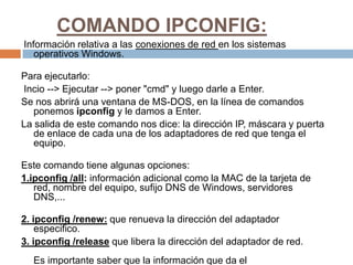 COMANDO IPCONFIG:
Información relativa a las conexiones de red en los sistemas
   operativos Windows.

Para ejecutarlo:
Incio --> Ejecutar --> poner "cmd" y luego darle a Enter.
Se nos abrirá una ventana de MS-DOS, en la línea de comandos
   ponemos ipconfig y le damos a Enter.
La salida de este comando nos dice: la dirección IP, máscara y puerta
   de enlace de cada una de los adaptadores de red que tenga el
   equipo.

Este comando tiene algunas opciones:
1.ipconfig /all: información adicional como la MAC de la tarjeta de
   red, nombre del equipo, sufijo DNS de Windows, servidores
   DNS,...

2. ipconfig /renew: que renueva la dirección del adaptador
    especifico.
3. ipconfig /release que libera la dirección del adaptador de red.
  Es importante saber que la información que da el
 