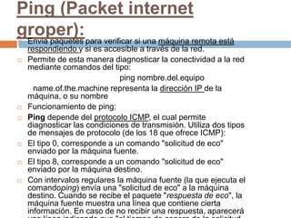 Ping (Packet internet
groper): para verificar si una máquina remota está
Envia paquetes
    respondiendo y si es accesible a través de la red.
   Permite de esta manera diagnosticar la conectividad a la red
    mediante comandos del tipo:
                              ping nombre.del.equipo
      name.of.the.machine representa la dirección IP de la
    máquina, o su nombre
   Funcionamiento de ping:
   Ping depende del protocolo ICMP, el cual permite
    diagnosticar las condiciones de transmisión. Utiliza dos tipos
    de mensajes de protocolo (de los 18 que ofrece ICMP):
   El tipo 0, corresponde a un comando "solicitud de eco"
    enviado por la máquina fuente.
   El tipo 8, corresponde a un comando "solicitud de eco"
    enviado por la máquina destino.
   Con intervalos regulares la máquina fuente (la que ejecuta el
    comandoping) envía una "solicitud de eco" a la máquina
    destino. Cuando se recibe el paquete "respuesta de eco", la
    máquina fuente muestra una línea que contiene cierta
    información. En caso de no recibir una respuesta, aparecerá
 