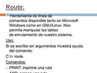 Route:
   Herramienta de línea de
  comandos disponible tanto en Microsoft
  Windows como en GNU/Linux. Nos
  permite manipular las tablas
  de enrutamiento de nuestro sistema.
Uso:
Si se escribe sin argumentos muestra ayuda
  del comando:
C:> route
Comandos:
 PRINT: imprime una ruta
 