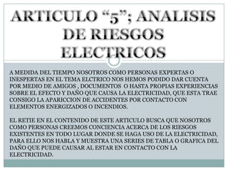 ARTICULO “5”; ANALISIS DE RIESGOS ELECTRICOSA MEDIDA DEL TIEMPO NOSOTROS COMO PERSONAS EXPERTAS O INESPERTAS EN EL TEMA ELCTRICO NOS HEMOS PODIDO DAR CUENTA POR MEDIO DE AMIGOS , DOCUMENTOS  O HASTA PROPIAS EXPERIENCIAS SOBRE EL EFECTO Y DAÑO QUE CAUSA LA ELECTRICIDAD, QUE ESTA TRAE CONSIGO LA APARICCION DE ACCIDENTES POR CONTACTO CON ELEMENTOS ENERGIZADOS O INCENDIOS.EL RETIE EN EL CONTENIDO DE ESTE ARTICULO BUSCA QUE NOSOTROS COMO PERSONAS CREEMOS CONCIENCIA ACERCA DE LOS RIESGOS EXISTENTES EN TODO LUGAR DONDE SE HAGA USO DE LA ELECTRICIDAD, PARA ELLO NOS HABLA Y MUESTRA UNA SERIES DE TABLA O GRAFICA DEL DAÑO QUE PUEDE CAUSAR AL ESTAR EN CONTACTO CON LA ELECTRICIDAD.