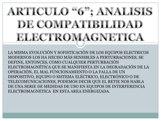 ARTICULO “6”; ANALISIS DE COMPATIBILIDAD ELECTROMAGNETICALA MISMA EVOLUCIÓN Y SOFISTICACIÓN DE LOS EQUIPOS ELECTRICOS  MODERNOS LOS HA HECHO MÁS SENSIBLES A PERTURBACIONES, SE DEFINE, ENTONCES, COMO CUALQUIER PERTURBACIÓN ELECTROMAGNÉTICA QUE SE MANIFIESTA EN LA DEGRADACIÓN DE LA OPERACIÓN, EL MAL FUNCIONAMIENTO O LA FALLA DE UN DISPOSITIVO, EQUIPO O SISTEMA ELÉCTRICO, ELECTRÓNICO O DE TELECOMUNICACIONES, PODEMOS DECIR QUE EL RETIE NOS HABLA DE UNA SERIE DE MEDIDAS DE USO EN EQUIPOS DE INTERFERENCIA ELECTROMAGNETICA  EN ESTA AREA ENERGIZADA.