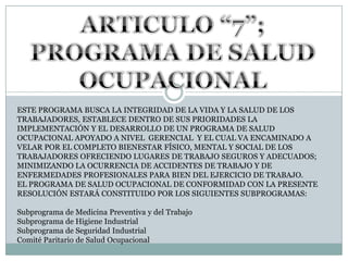 ARTICULO “7”; PROGRAMA DE SALUD OCUPACIONALESTE PROGRAMA BUSCA LA INTEGRIDAD DE LA VIDA Y LA SALUD DE LOS TRABAJADORES, ESTABLECE DENTRO DE SUS PRIORIDADES LA IMPLEMENTACIÓN Y EL DESARROLLO DE UN PROGRAMA DE SALUD OCUPACIONAL APOYADO A NIVEL  GERENCIAL  Y EL CUAL VA ENCAMINADO A VELAR POR EL COMPLETO BIENESTAR FÍSICO, MENTAL Y SOCIAL DE LOS TRABAJADORES OFRECIENDO LUGARES DE TRABAJO SEGUROS Y ADECUADOS; MINIMIZANDO LA OCURRENCIA DE ACCIDENTES DE TRABAJO Y DE ENFERMEDADES PROFESIONALES PARA BIEN DEL EJERCICIO DE TRABAJO. EL PROGRAMA DE SALUD OCUPACIONAL DE CONFORMIDAD CON LA PRESENTE RESOLUCIÓN ESTARÁ CONSTITUIDO POR LOS SIGUIENTES SUBPROGRAMAS: Subprograma de Medicina Preventiva y del TrabajoSubprograma de Higiene IndustrialSubprograma de Seguridad IndustrialComité Paritario de Salud Ocupacional