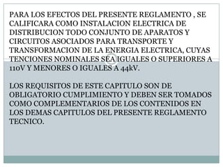 PARA LOS EFECTOS DEL PRESENTE REGLAMENTO , SE CALIFICARA COMO INSTALACION ELECTRICA DE DISTRIBUCION TODO CONJUNTO DE APARATOS Y CIRCUITOS ASOCIADOS PARA TRANSPORTE Y TRANSFORMACION DE LA ENERGIA ELECTRICA, CUYAS TENCIONES NOMINALES SEA IGUALES O SUPERIORES A 110V Y MENORES O IGUALES A 44kV.LOS REQUISITOS DE ESTE CAPITULO SON DE OBLIGATORIO CUMPLIMIENTO Y DEBEN SER TOMADOS COMO COMPLEMENTARIOS DE LOS CONTENIDOS EN LOS DEMAS CAPITULOS DEL PRESENTE REGLAMENTO TECNICO.