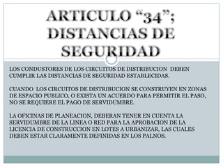 ARTICULO “34”; DISTANCIAS DE SEGURIDADLOS CONDUSTORES DE LOS CIRCUITOS DE DISTRIBUCION  DEBEN CUMPLIR LAS DISTANCIAS DE SEGURIDAD ESTABLECIDAS.CUANDO  LOS CIRCUITOS DE DISTRIBUCION SE CONSTRUYEN EN ZONAS DE ESPACIO PUBLICO, O EXISTA UN ACUERDO PARA PERMITIR EL PASO, NO SE REQUIERE EL PAGO DE SERVIDUMBRE.LA OFICINAS DE PLANEACION, DEBERAN TENER EN CUENTA LA SERVIDUMBRE DE LA LINEA O RED PARA LA APROBACION DE LA LICENCIA DE CONSTRUCCION EN LOTES A URBANIZAR, LAS CUALES DEBEN ESTAR CLARAMENTE DEFINIDAS EN LOS PALNOS.