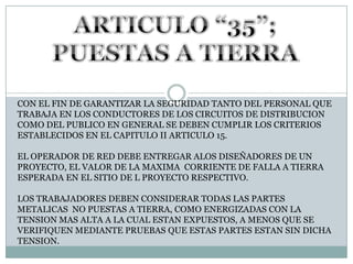 ARTICULO “35”; PUESTAS A TIERRACON EL FIN DE GARANTIZAR LA SEGURIDAD TANTO DEL PERSONAL QUE TRABAJA EN LOS CONDUCTORES DE LOS CIRCUITOS DE DISTRIBUCION COMO DEL PUBLICO EN GENERAL SE DEBEN CUMPLIR LOS CRITERIOS ESTABLECIDOS EN EL CAPITULO II ARTICULO 15.EL OPERADOR DE RED DEBE ENTREGAR ALOS DISEÑADORES DE UN PROYECTO, EL VALOR DE LA MAXIMA  CORRIENTE DE FALLA A TIERRA ESPERADA EN EL SITIO DE L PROYECTO RESPECTIVO.LOS TRABAJADORES DEBEN CONSIDERAR TODAS LAS PARTES METALICAS  NO PUESTAS A TIERRA, COMO ENERGIZADAS CON LA TENSION MAS ALTA A LA CUAL ESTAN EXPUESTOS, A MENOS QUE SE VERIFIQUEN MEDIANTE PRUEBAS QUE ESTAS PARTES ESTAN SIN DICHA TENSION.