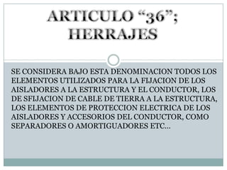 ARTICULO “36”; HERRAJESSE CONSIDERA BAJO ESTA DENOMINACION TODOS LOS ELEMENTOS UTILIZADOS PARA LA FIJACION DE LOS AISLADORES A LA ESTRUCTURA Y EL CONDUCTOR, LOS DE SFIJACION DE CABLE DE TIERRA A LA ESTRUCTURA, LOS ELEMENTOS DE PROTECCION ELECTRICA DE LOS AISLADORES Y ACCESORIOS DEL CONDUCTOR, COMO SEPARADORES O AMORTIGUADORES ETC…