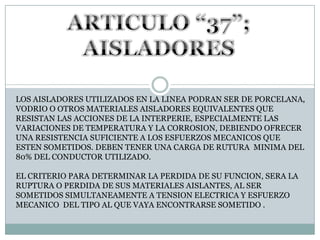 ARTICULO “37”; AISLADORESLOS AISLADORES UTILIZADOS EN LA LINEA PODRAN SER DE PORCELANA, VODRIO O OTROS MATERIALES AISLADORES EQUIVALENTES QUE RESISTAN LAS ACCIONES DE LA INTERPERIE, ESPECIALMENTE LAS VARIACIONES DE TEMPERATURA Y LA CORROSION, DEBIENDO OFRECER UNA RESISTENCIA SUFICIENTE A LOS ESFUERZOS MECANICOS QUE ESTEN SOMETIDOS. DEBEN TENER UNA CARGA DE RUTURA  MINIMA DEL 80% DEL CONDUCTOR UTILIZADO.EL CRITERIO PARA DETERMINAR LA PERDIDA DE SU FUNCION, SERA LA RUPTURA O PERDIDA DE SUS MATERIALES AISLANTES, AL SER SOMETIDOS SIMULTANEAMENTE A TENSION ELECTRICA Y ESFUERZO MECANICO  DEL TIPO AL QUE VAYA ENCONTRARSE SOMETIDO .