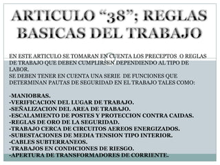 ARTICULO “38”; REGLAS BASICAS DEL TRABAJOEN ESTE ARTICULO SE TOMARAN EN CUENTA LOS PRECEPTOS  O REGLAS DE TRABAJO QUE DEBEN CUMPLIRSEN DEPENDIENDO AL TIPO DE LABOR.SE DEBEN TENER EN CUENTA UNA SERIE  DE FUNCIONES QUE DETERMINAN PAUTAS DE SEGURIDAD EN EL TRABAJO TALES COMO:-MANIOBRAS.-VERIFICACION DEL LUGAR DE TRABAJO.-SEÑALIZACION DEL AREA DE TRABAJO.-ESCALAMIENTO DE POSTES Y PROTECCION CONTRA CAIDAS.-REGLAS DE ORO DE LA SEGURIDAD.-TRABAJO CERCA DE CIRCUITOS AEREOS ENERGIZADOS.-SUBESTACIONES DE MEDIA TENSION TIPO INTERIOR. -CABLES SUBTERRANEOS.-TRABAJOS EN CONDICIONES DE RIESGO.-APERTURA DE TRANSFORMADORES DE CORRIENTE.