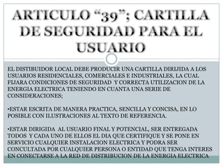 ARTICULO “39”; CARTILLA DE SEGURIDAD PARA EL USUARIOEL DISTIBUIDOR LOCAL DEBE PRODUCIR UNA CARTILLA DIRIJIDA A LOS USUARIOS RESIDENCIALES, COMERCIALES E INDUSTRIALES, LA CUAL FIJARA CONDICIONES DE SEGURIDAD  Y CORRECTA UTILIZACION DE LA ENERGIA ELECTRICA TENIENDO EN CUANTA UNA SERIE DE CONSIDERACIONES;ESTAR ESCRITA DE MANERA PRACTICA, SENCILLA Y CONCISA, EN LO POSIBLE CON ILUSTRACIONES AL TEXTO DE REFERENCIA.