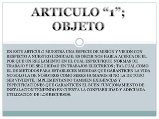 ARTICULO “1”; OBJETOEN ESTE ARTICULO MUESTRA UNA ESPECIE DE MISION Y VISION CONRESPECTO A NUESTRO LENGUAJE; ES DECIR NOS HABLA ACERCA DE EL POR QUE UN REGLAMENTO EN EL CUAL ESPECIFIQUE  NORMAS DE TRABAJO Y DE SEGURIDAD EN TRABAJOS ELECTRICOS ; TAL CUAL COMO EL DE METODOS PARA ESTABLECER MEDIDAS QUE GARANTICEN LA VIDANO SOLO LA DE NOSOTROS COMO SERES HUMANOS SI NO LA DE TODO SER VIVIENTE, IMPLEMENTANDO TAMBIEN EXIGENCIAS Y ESPECIFICACIONES QUE GARANTICEN EL BUEN FUNCIONAMIENTO DE INSTALACION TENIENDO EN CUENTA LA CONFIABILIDAD Y ADECUADAUTILIZACION DE LOS RECURSOS.