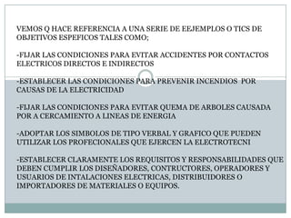 VEMOS Q HACE REFERENCIA A UNA SERIE DE EEJEMPLOS O TICS DE OBJETIVOS ESPEFICOS TALES COMO;-FIJAR LAS CONDICIONES PARA EVITAR ACCIDENTES POR CONTACTOS ELECTRICOS DIRECTOS E INDIRECTOS-ESTABLECER LAS CONDICIONES PARA PREVENIR INCENDIOS  POR CAUSAS DE LA ELECTRICIDAD-FIJAR LAS CONDICIONES PARA EVITAR QUEMA DE ARBOLES CAUSADAPOR A CERCAMIENTO A LINEAS DE ENERGIA-ADOPTAR LOS SIMBOLOS DE TIPO VERBAL Y GRAFICO QUE PUEDEN UTILIZAR LOS PROFECIONALES QUE EJERCEN LA ELECTROTECNI-ESTABLECER CLARAMENTE LOS REQUISITOS Y RESPONSABILIDADES QUEDEBEN CUMPLIR LOS DISEÑADORES, CONTRUCTORES, OPERADORES Y USUARIOS DE INTALACIONES ELECTRICAS, DISTRIBUIDORES O IMPORTADORES DE MATERIALES O EQUIPOS.