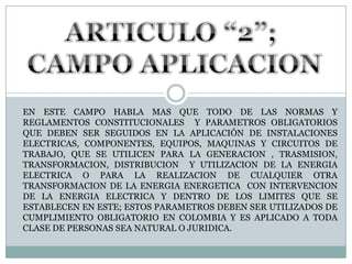 ARTICULO “2”; CAMPO APLICACIONEN ESTE CAMPO HABLA MAS QUE TODO DE LAS NORMAS Y REGLAMENTOS CONSTITUCIONALES  Y PARAMETROS OBLIGATORIOS QUE DEBEN SER SEGUIDOS EN LA APLICACIÓN DE INSTALACIONES ELECTRICAS, COMPONENTES, EQUIPOS, MAQUINAS Y CIRCUITOS DE TRABAJO, QUE SE UTILICEN PARA LA GENERACION , TRASMISION, TRANSFORMACION, DISTRIBUCION  Y UTILIZACION DE LA ENERGIA ELECTRICA O PARA LA REALIZACION DE CUALQUIER OTRA TRANSFORMACION DE LA ENERGIA ENERGETICA  CON INTERVENCION DE LA ENERGIA ELECTRICA Y DENTRO DE LOS LIMITES QUE SE ESTABLECEN EN ESTE; ESTOS PARAMETROS DEBEN SER UTILIZADOS DE CUMPLIMIENTO OBLIGATORIO EN COLOMBIA Y ES APLICADO A TODA CLASE DE PERSONAS SEA NATURAL O JURIDICA.