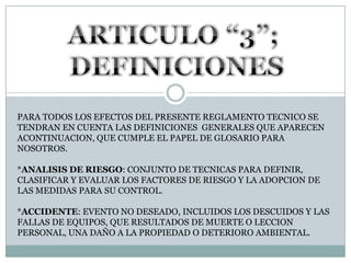 ARTICULO “3”; DEFINICIONESPARA TODOS LOS EFECTOS DEL PRESENTE REGLAMENTO TECNICO SE TENDRAN EN CUENTA LAS DEFINICIONES  GENERALES QUE APARECEN ACONTINUACION, QUE CUMPLE EL PAPEL DE GLOSARIO PARA NOSOTROS.*ANALISIS DE RIESGO: CONJUNTO DE TECNICAS PARA DEFINIR, CLASIFICAR Y EVALUAR LOS FACTORES DE RIESGO Y LA ADOPCION DE LAS MEDIDAS PARA SU CONTROL.*ACCIDENTE: EVENTO NO DESEADO, INCLUIDOS LOS DESCUIDOS Y LAS FALLAS DE EQUIPOS, QUE RESULTADOS DE MUERTE O LECCION PERSONAL, UNA DAÑO A LA PROPIEDAD O DETERIORO AMBIENTAL.
