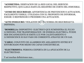 *ACOMETIDA: DERIVACION DE LA RED LOCAL DEL SERVICIO RESPECTIVO, QUE LLEGA HASTA EL REGISTRO DE CORTE DEL INMUEBLE.*AVISO DE SEGURIDAD: ADVERTENCIA DE PREVENCION O ACTUACION, FACILMENTE VISIBLE, UTILIZADA CON EL PROPOSITO DE INFORMAR, EXIGIR  O RESTRINGIR O PROHIBIR UNA ACTUACION.*ACTO INSEGURO: VIOLACION DE UNA NORMA DE SEGURIDAD YA DEFINIDA.*BOMBILLA: DISPOSITIVO  ELECTRICO QUE SUMINISTRA EL FLUJO LUMINOSO, POR TRANSFORMACION  DE ENERGIA ELECTRICA. PUEDE SER ENCANDECENTE SI EMITE LUZ POR CALENTAMIENTO O LUMINISCENCE SI HAY PASO DE CORRIENTE ATRAVEZ DE UN GAS.*CABLE: CONJUNTO DE ALAMBRES SIN AISLAMIENTO ENTRE SI Y ENTORCHADO POR MEDIO DE CAPAS CONCENTRICAS.*ELECTRISISTA: PERSONA EXPERTA EN LA APLICACIÓN DE LA ELECTRICIDAD.Y así muchas definiciones mas…