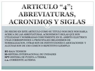 ARTICULO “4”; ABREVIATURAS, ACRONIMOS Y SIGLAS DE HECHO EN ESTE ARTICULO COMO SU TITULO NOS DICE NOS HABLA ACERCA DE LAS ABREVIATURAS, ACRONIMOS Y SIGLAS QUE SON UTILIZADAS Y NOMBRADAS COMUNMENTE EN EL AMBITO ELECTRICO UNAS CORRESPONDEN A PRINCIPALES ORGANISMOS DE NORMALIZACION, OTRAS SON DE INSTITUCIONES O ASOCIACIONES  Y ALGUNAS SON DE USO COMUN O REPETITIVO EJEMPLO:BT-BAJA TENSIONSI-SISTEMA INTERNACIONAL DE UNIDADESSPT-SISTEMA DE PUESTA A TIERRAc.a.-CORRIENTE ALTERNA