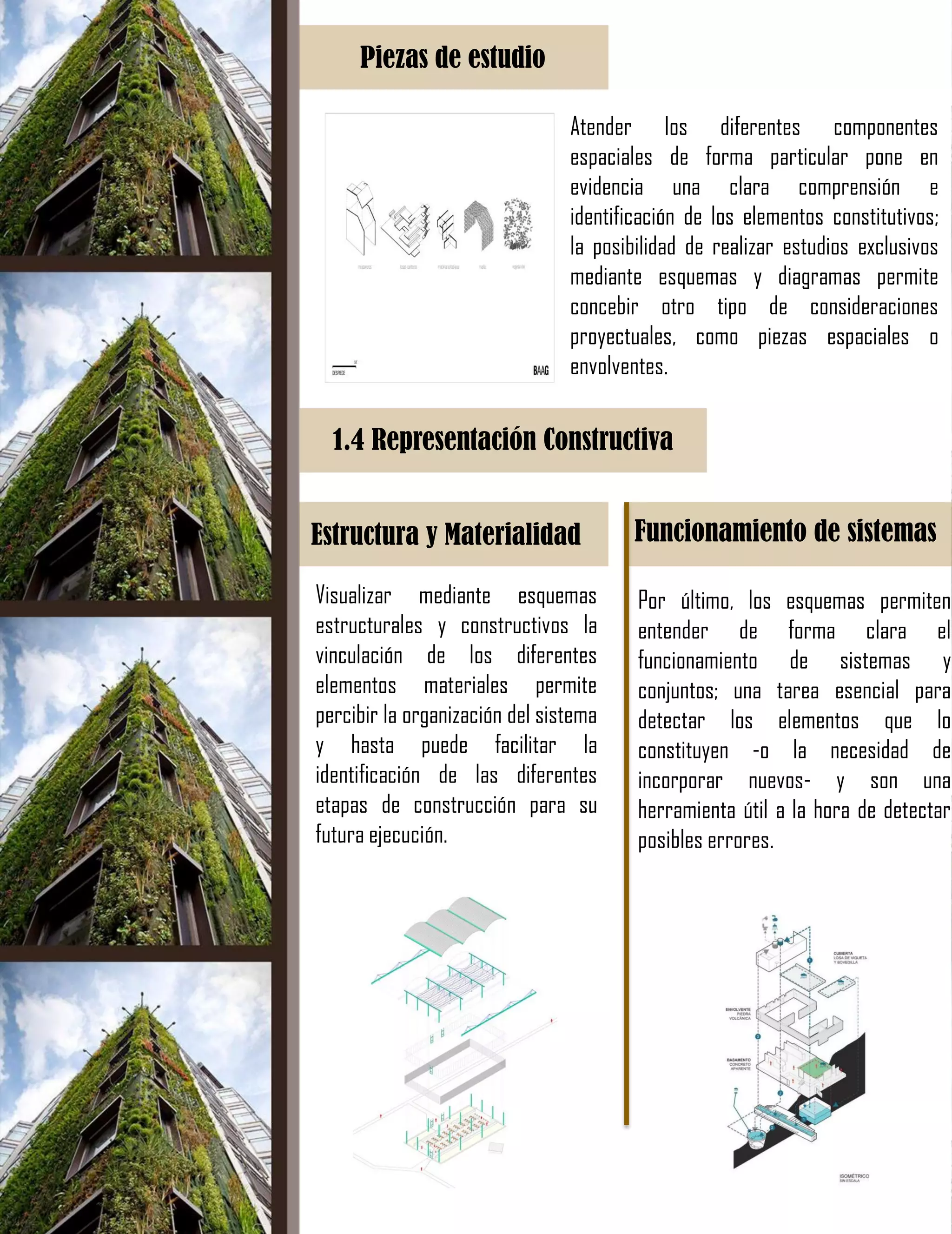 Piezas de estudio
Atender los diferentes componentes
espaciales de forma particular pone en
evidencia una clara comprensión e
identificación de los elementos constitutivos;
la posibilidad de realizar estudios exclusivos
mediante esquemas y diagramas permite
concebir otro tipo de consideraciones
proyectuales, como piezas espaciales o
envolventes.
1.4 Representación Constructiva
Estructura y Materialidad Funcionamiento de sistemas
Visualizar mediante esquemas
estructurales y constructivos la
vinculación de los diferentes
elementos materiales permite
percibir la organización del sistema
y hasta puede facilitar la
identificación de las diferentes
etapas de construcción para su
futura ejecución.
Por último, los esquemas permiten
entender de forma clara el
funcionamiento de sistemas y
conjuntos; una tarea esencial para
detectar los elementos que lo
constituyen -o la necesidad de
incorporar nuevos- y son una
herramienta útil a la hora de detectar
posibles errores.
 