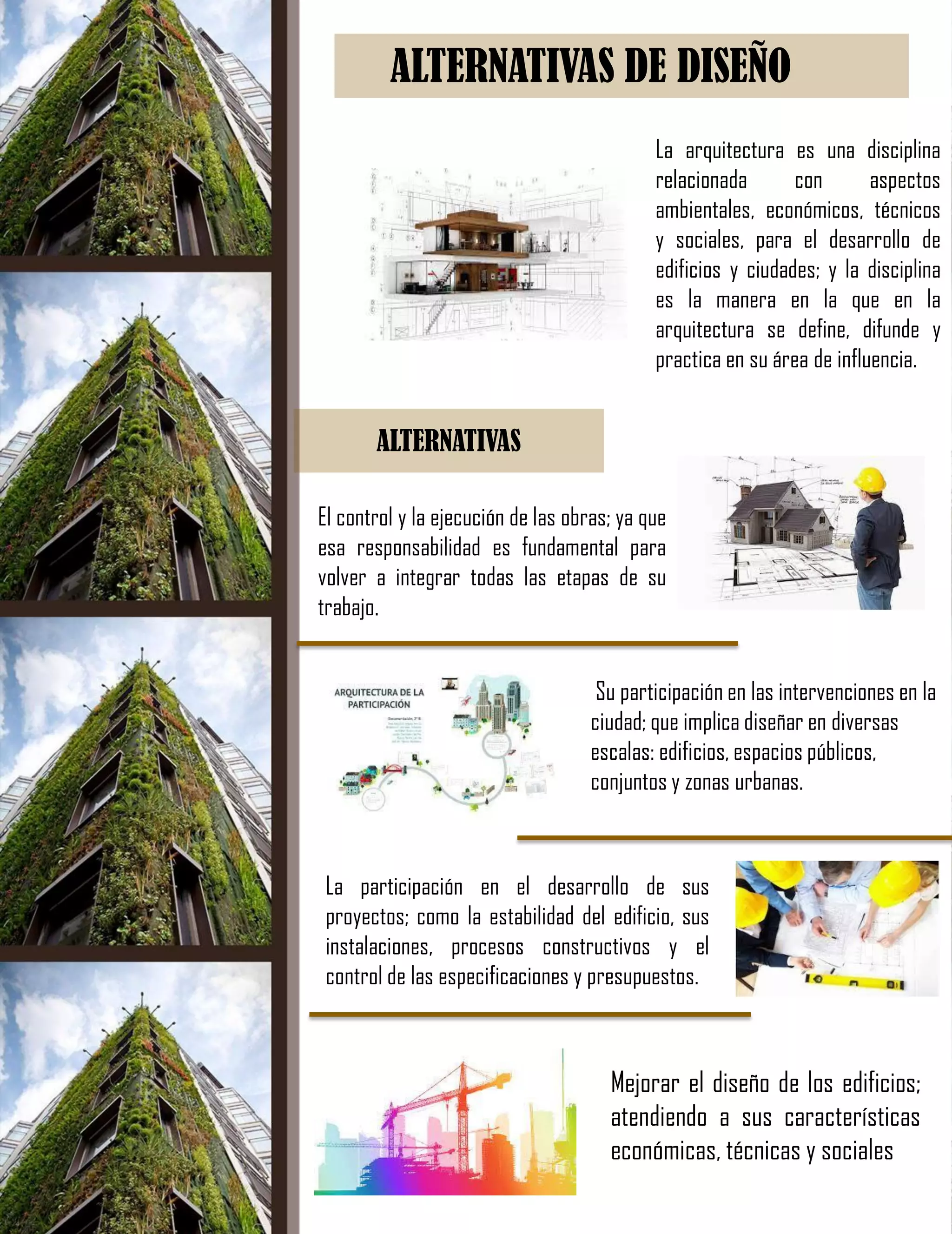 ALTERNATIVAS DE DISEÑO
La arquitectura es una disciplina
relacionada con aspectos
ambientales, económicos, técnicos
y sociales, para el desarrollo de
edificios y ciudades; y la disciplina
es la manera en la que en la
arquitectura se define, difunde y
practica en su área de influencia.
El control y la ejecución de las obras; ya que
esa responsabilidad es fundamental para
volver a integrar todas las etapas de su
trabajo.
ALTERNATIVAS
Su participación en las intervenciones en la
ciudad; que implica diseñar en diversas
escalas: edificios, espacios públicos,
conjuntos y zonas urbanas.
La participación en el desarrollo de sus
proyectos; como la estabilidad del edificio, sus
instalaciones, procesos constructivos y el
control de las especificaciones y presupuestos.
Mejorar el diseño de los edificios;
atendiendo a sus características
económicas, técnicas y sociales
 