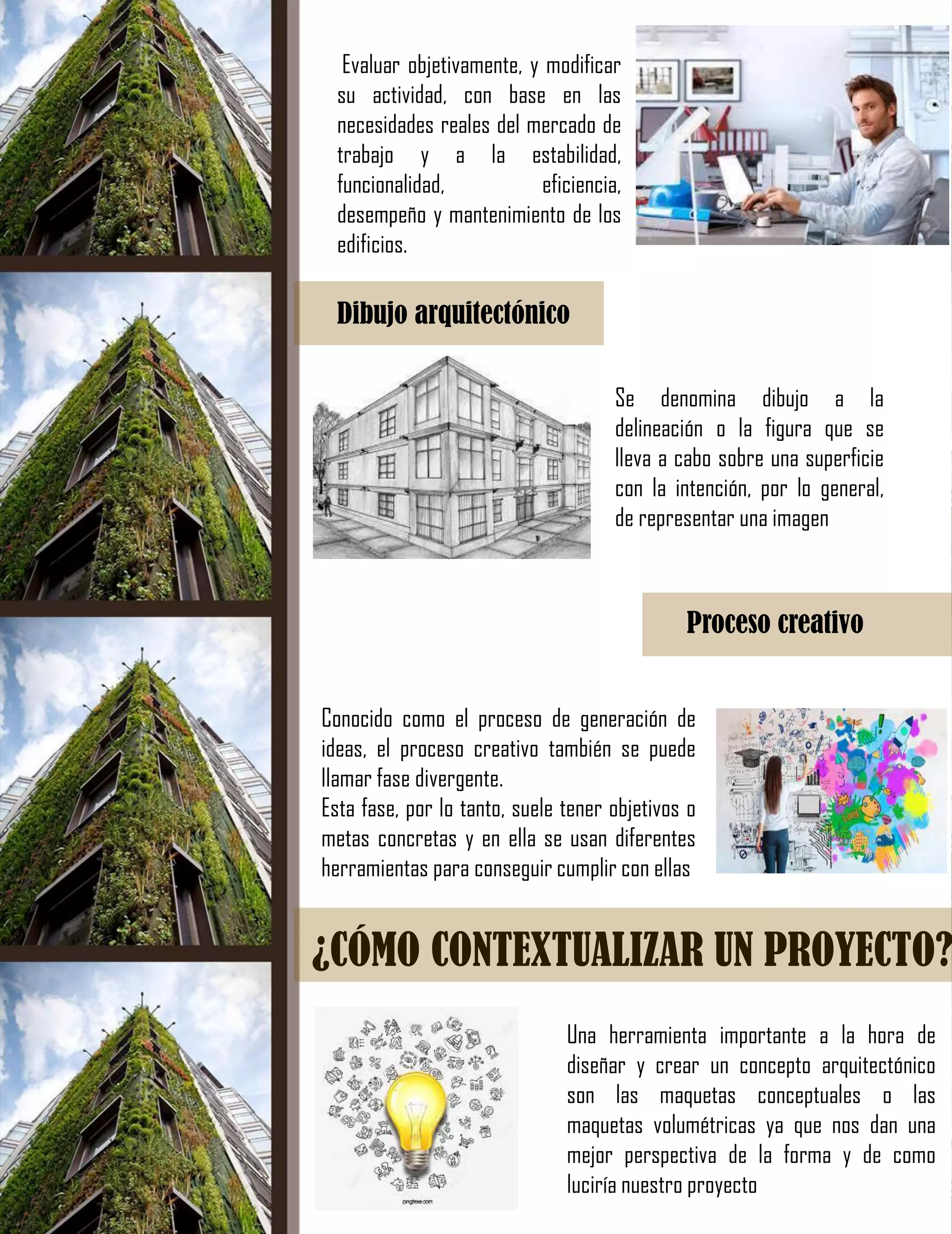 Evaluar objetivamente, y modificar
su actividad, con base en las
necesidades reales del mercado de
trabajo y a la estabilidad,
funcionalidad, eficiencia,
desempeño y mantenimiento de los
edificios.
Dibujo arquitectónico
Se denomina dibujo a la
delineación o la figura que se
lleva a cabo sobre una superficie
con la intención, por lo general,
de representar una imagen
Proceso creativo
Conocido como el proceso de generación de
ideas, el proceso creativo también se puede
llamar fase divergente.
Esta fase, por lo tanto, suele tener objetivos o
metas concretas y en ella se usan diferentes
herramientas para conseguir cumplir con ellas
¿CÓMO CONTEXTUALIZAR UN PROYECTO?
Una herramienta importante a la hora de
diseñar y crear un concepto arquitectónico
son las maquetas conceptuales o las
maquetas volumétricas ya que nos dan una
mejor perspectiva de la forma y de como
luciría nuestro proyecto
 