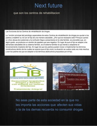 que son los centros de rehabilitacion 
Next future 
Las funciones de los Centros de rehabilitación de drogas 
La función principal del psicólogo especialista de estos Centros de rehabilitación de drogas es ayudar a los padres a redefinir su rol con el hijo de una manera saludable. ¿Por qué es necesario esto? Porque cuando un chico abusa de sustancias y la confusión llega a presentarse en la vida familiar, es previsible que, en algún grado, se produzca un cambio de papeles que sea negativo. En lugar de que el hijo se adapte a las demandas saludables de su sistema familiar, es el sistema familiar el que tiende a adaptarse al funcionamiento insalubre del hijo. En lugar de que los padres puedan iniciar e implementar los términos constructivos dentro de los cuales se supone que el hijo vivirá, la situación se vuelve cada vez más reactiva y son los padres los que se adaptan a los términos destructivos propuestos por el hijo. 
No seas parte de esta sociedad en la que no les importa las acciones que afecten sus vidas o la de los demas recuerda no consumir drogas 
