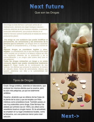 Que son las Drogas 
Tipos de Drogas 
Una droga es todo fármaco o principio activo de un medicamento, elemento de origen biológico natural o producto obtenido de él por diversos métodos, o sustancia producida artificialmente, que produce efectos en el sistema nervioso central modificando el estado de ánimo o produciendo placer. 
Una droga es una sustancia que puede modificar el pensamiento, las sensaciones y las emociones de la persona que la consume. Las drogas tiene la capacidad de cambiar el comportamiento y, a la larga, la manera de ser. 
Algunas drogas se consideran legales y otras, ilegales. La consideración de un tipo de droga como legal (como sucede con el alcohol o el tabaco) implica tan solo una regulación diferente de la producción y de la comercialización, y en ningún caso quiere decir que no sea peligrosa. 
Todas las drogas comportan un riesgo y no existe consumo alguno que pueda considerarse totalmente seguro. El riesgo resulta de la combinación de tres factores: los efectos que provoca la sustancia, la manera de utilizarla (dosis, forma de administrarla, efectos que quieren obtenerse con ella) y la vulnerabilidad del consumidor. 
Crack: Droga sintética, obtenida en laboratorio, que produce los mismos efectos que la cocaína, pero es aún más peligrosa, ya que es totalmente sintética. Cocaína: alcaloide que se obtiene de las hojas de la planta de la coca y que se emplea con fines médicos como anestésico local. También posee un uso muy extendido como droga. Este fármaco fue aislado por primera vez en 1855 y se utilizó como anestésico local en cirugía menor. En la actualidad, se emplean en su lugar anestésicos locales, como la lidocaína, con una potencia menor para crear adicción.  