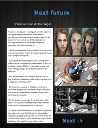Consecuencias de las drogas 
Trastornos fisiológicos y psicológicos: entre los trastornos fisiológicos tenemos el síndrome de abstinencia, convulsiones, cambios en el ritmo cardiaco, deterioro del sistema nervioso central, etc. Entre los trastornos psicológicos tenemos: alucinaciones, tendencias paranoicas, depresión, neurosis, etc. 
- Deterioro y debilitamiento de la voluntad: el drogadicto se vuelve literalmente un esclavo de la droga, pudiendo hacer lo que sea para conseguirla. 
- Deterioro de las relaciones personales: el drogadicto ya no es capaz de mantener relaciones estables, ya sea con familiares o amigos. Muchas veces roba o engaña para poder conseguir droga, lo cual deteriora aún más sus relaciones. 
- Baja del rendimiento en el trabajo o en el estudio. Se llega al grado de abandonar metas y planes, recurriendo a la droga como única "solución". 
- Consecuencias sociales: el drogadicto puede verse involucrado en agresiones o conflictos. Bajo la influencia de la droga se pueden llegar a cometer crímenes tales como robos o asesinatos. 
- Consecuencias económicas: El uso de drogas puede llegar a ser muy caro, llevando al drogadicto a destinar todos sus recursos para mantener el consumo. 
Las drogas no solamente tienen consecuencias negativas para quienes las usan. También se ven afectadas las personas que rodean al drogadicto, especialmente las de su entorno más cercano, como familiares y amigos. No es sólo la vida del drogadicto la que está en juego. 
 