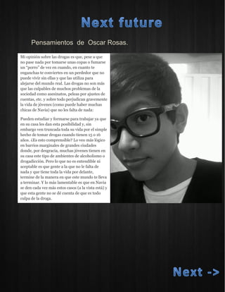 Pensamientos de Oscar Rosas. 
Mi opinión sobre las drogas es que, pese a que no pase nada por tomarse unas copas o fumarse un “porro” de vez en cuando, en cuanto te enganchas te conviertes en un perdedor que no puede vivir sin ellas y que las utiliza para alejarse del mundo real. Las drogas no son más que las culpables de muchos problemas de la sociedad como asesinatos, peleas por ajustes de cuentas, etc. y sobre todo perjudican gravemente la vida de jóvenes (como puede haber muchas chicas de Navia) que no les falta de nada: Pueden estudiar y formarse para trabajar ya que en su casa les dan esta posibilidad y, sin embargo ven truncada toda su vida por el simple hecho de tomar drogas cuando tienen 15 o 16 años. ¿Es esto comprensible? Lo veo más lógico en barrios marginales de grandes ciudades donde, por desgracia, muchas jóvenes tienen en su casa este tipo de ambientes de alcoholismo o drogadicción. Pero lo que no es entendible ni aceptable es que gente a la que no le falta de nada y que tiene toda la vida por delante, termine de la manera en que este mundo te lleva a terminar. Y lo más lamentable es que en Navia se den cada vez más estos casos (a la vista está) y que esta gente no se dé cuenta de que es todo culpa de la droga.  
