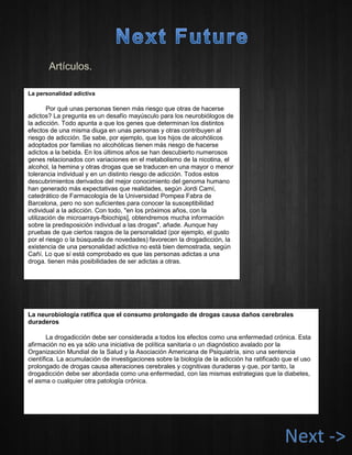 Artículos. 
La personalidad adictiva 
Por qué unas personas tienen más riesgo que otras de hacerse adictos? La pregunta es un desafío mayúsculo para los neurobiólogos de la adicción. Todo apunta a que los genes que determinan los distintos efectos de una misma diuga en unas personas y otras contribuyen al riesgo de adicción. Se sabe, por ejemplo, que los hijos de alcohólicos adoptados por familias no alcohólicas tienen más riesgo de hacerse adictos a la bebida. En los últimos años se han descubierto numerosos genes relacionados con variaciones en el metabolismo de la nicotina, el alcohol, la hemina y otras drogas que se traducen en una mayor o menor tolerancia individual y en un distinto riesgo de adicción. Todos estos descubrimientos derivados del mejor conocimiento del genoma humano han generado más expectativas que realidades, según Jordi Camí, catedrático de Farmacología de la Universidad Pompea Fabra de Barcelona, pero no son suficientes para conocer la susceptibilidad individual a la adicción. Con todo, "en los próximos años, con la utilización de microarrays-fbiochips], obtendremos mucha información sobre la predisposición individual a las drogas", añade. Aunque hay pruebas de que ciertos rasgos de la personalidad (por ejemplo, el gusto por el riesgo o la búsqueda de novedades) favorecen la drogadicción, la existencia de una personalidad adictiva no está bien demostrada, según Cañí. Lo que sí está comprobado es que las personas adictas a una droga. tienen más posibilidades de ser adictas a otras. 
La neurobiología ratifica que el consumo prolongado de drogas causa daños cerebrales duraderos 
La drogadicción debe ser considerada a todos los efectos como una enfermedad crónica. Esta afirmación no es ya sólo una iniciativa de política sanitaria o un diagnóstico avalado por la Organización Mundial de la Salud y la Asociación Americana de Psiquiatría, sino una sentencia científica. La acumulación de investigaciones sobre la biología de la adicción ha ratificado que el uso prolongado de drogas causa alteraciones cerebrales y cognitivas duraderas y que, por tanto, la drogadicción debe ser abordada como una enfermedad, con las mismas estrategias que la diabetes, el asma o cualquier otra patología crónica. 
Next ->  