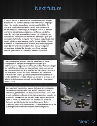Si bien es remota la posibilidad de que alguien muera después de consumir por primera vez alguna de estas drogas, el peligro existe y los efectos secundarios permanentes también. Es innegable que la experiencia al consumir una droga puede resultar atractiva; sin embargo, el riesgo de caer en la adicción es enorme, con consecuencias graves en la mayoría de los casos. Es cierto que a veces la curiosidad y la presión social provocan una predisposición al consumo de drogas, igual que ocurre con el alcohol y el cigarro. Pero hay que preguntarse si de verdad vale la pena arriesgarse a dañar de por vida los riñones, el corazón, el sistema nervioso, la mente; si queremos pagar el precio de vivir una vida incierta muchos años, por algunos momentos de "éxtasis". La decisión es, a fin de cuentas, personal, pero afecta muchas vidas en torno a nosotros. 
En lo que se refiere al ámbito personal, se necesita la plena participación de los consumidores potenciales para que efectivamente se nieguen a convertirse en adictos. Precisamente por ello los traficantes enfocan sus baterías hacia los jóvenes, porque son los más susceptibles de aceptarlas, sea como forma de rechazo a lo establecido o como una nueva experiencia. En los centros nocturnos debe exigirse que se sirvan botellas cerradas tanto de bebidas alcohólicas como de refrescos, y abrirlas en la mesa, no en la barra, y abstenerse de compartir comida, bebida y cigarros con desconocidos. 
Next future La mayoría de los químicos que se dedican a la investigación farmacéutica diseñan moléculas, a partir de productos de la naturaleza, pensando en sus aplicaciones médicas. Así se han creado múltiples medicinas, entre ellas, analgésicos basados en sustancias que existen, por ejemplo, en los sauces y quitan el dolor, la fiebre y la inflamación. Sin embargo, no todos los fármacos que se diseñan así son exitosos y uno de los problemas que pueden presentarse, y obligan a descartarlos, es que tengan demasiados efectos secundarios negativos. 
Next ->  