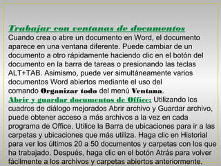 Trabajar con ventanas de documentos
Cuando crea o abre un documento en Word, el documento
aparece en una ventana diferente. Puede cambiar de un
documento a otro rápidamente haciendo clic en el botón del
documento en la barra de tareas o presionando las teclas
ALT+TAB. Asimismo, puede ver simultáneamente varios
documentos Word abiertos mediante el uso del
comando Organizar todo del menú Ventana.
Abrir y guardar documentos de Office: Utilizando los
cuadros de diálogo mejorados Abrir archivo y Guardar archivo,
puede obtener acceso a más archivos a la vez en cada
programa de Office. Utilice la Barra de ubicaciones para ir a las
carpetas y ubicaciones que más utiliza. Haga clic en Historial
para ver los últimos 20 a 50 documentos y carpetas con los que
ha trabajado. Después, haga clic en el botón Atrás para volver
fácilmente a los archivos y carpetas abiertos anteriormente. 
 
