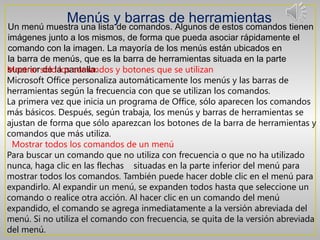 Menús y barras de herramientas
Un menú muestra una lista de comandos. Algunos de estos comandos tienen
imágenes junto a los mismos, de forma que pueda asociar rápidamente el
comando con la imagen. La mayoría de los menús están ubicados en
la barra de menús, que es la barra de herramientas situada en la parte
Mostrar sólola pantalla.
superior de los comandos y botones que se utilizan
Microsoft Office personaliza automáticamente los menús y las barras de
herramientas según la frecuencia con que se utilizan los comandos.
La primera vez que inicia un programa de Office, sólo aparecen los comandos
más básicos. Después, según trabaja, los menús y barras de herramientas se
ajustan de forma que sólo aparezcan los botones de la barra de herramientas y
comandos que más utiliza.
 Mostrar todos los comandos de un menú
Para buscar un comando que no utiliza con frecuencia o que no ha utilizado
nunca, haga clic en las flechas   situadas en la parte inferior del menú para
mostrar todos los comandos. También puede hacer doble clic en el menú para
expandirlo. Al expandir un menú, se expanden todos hasta que seleccione un
comando o realice otra acción. Al hacer clic en un comando del menú
expandido, el comando se agrega inmediatamente a la versión abreviada del
menú. Si no utiliza el comando con frecuencia, se quita de la versión abreviada
del menú.
 