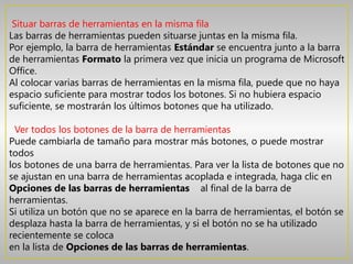 Situar barras de herramientas en la misma fila
Las barras de herramientas pueden situarse juntas en la misma fila.
Por ejemplo, la barra de herramientas Estándar se encuentra junto a la barra
de herramientas Formato la primera vez que inicia un programa de Microsoft
Office.
Al colocar varias barras de herramientas en la misma fila, puede que no haya
espacio suficiente para mostrar todos los botones. Si no hubiera espacio
suficiente, se mostrarán los últimos botones que ha utilizado.

  Ver todos los botones de la barra de herramientas
Puede cambiarla de tamaño para mostrar más botones, o puede mostrar
todos
los botones de una barra de herramientas. Para ver la lista de botones que no
se ajustan en una barra de herramientas acoplada e integrada, haga clic en 
Opciones de las barras de herramientas   al final de la barra de
herramientas.
Si utiliza un botón que no se aparece en la barra de herramientas, el botón se
desplaza hasta la barra de herramientas, y si el botón no se ha utilizado
recientemente se coloca
en la lista de Opciones de las barras de herramientas.
 