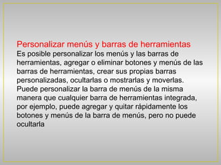 Personalizar menús y barras de herramientas
Es posible personalizar los menús y las barras de
herramientas, agregar o eliminar botones y menús de las
barras de herramientas, crear sus propias barras
personalizadas, ocultarlas o mostrarlas y moverlas.
Puede personalizar la barra de menús de la misma
manera que cualquier barra de herramientas integrada,
por ejemplo, puede agregar y quitar rápidamente los
botones y menús de la barra de menús, pero no puede
ocultarla
 