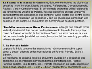 La Cuarta es la Banda de Opciones, donde encontramos las siguientes
pestañas Inicio, Insertar, Diseño de página, Referencias, Correspondencia,
Revisar, Vista y Complementos. Si por ejemplo queremos utilizar alguna de
las funciones de Diseño de Página, nos posicionamos en esta viñeta y la
barra mostrará las aplicaciones que contiene. Cabe anotar que dentro de las
pestañas se encuentran las secciones y son los grupos que conforman una
pestaña en las cuales se encuentran las herramientas de dicha pestaña.

 También encontramos Otras Partes como: la Regla que esta de forma
vertical y horizontal, Las barras de desplazamiento tanto de forma vertical
como de forma Horizontal, la herramienta Zoom que sirve para ver la vista
del documento u hojas del documento, las vistas del documento y por ultimo
la barra de estado.

1. La Pestaña Inicio
La pestaña Inicio contiene las operaciones más comunes sobre copiar,
cortar y pegar, además de las operaciones de Fuente, Párrafo, Estilo y
Edición.
En Word2007 la pestaña Inicio se encuentra dividida en 5 secciones que
contienen las operaciones correspondientes al Portapapeles, Fuente
(tamaño de letra, tipo de letra, etc.), Párrafo (alineación de texto, separación
entre líneas, sangría, etc.), Estilo y Edición (buscar texto, reemplazar, etc.),
 