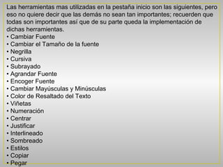Las herramientas mas utilizadas en la pestaña inicio son las siguientes, pero
eso no quiere decir que las demás no sean tan importantes; recuerden que
todas son importantes así que de su parte queda la implementación de
dichas herramientas.
• Cambiar Fuente
• Cambiar el Tamaño de la fuente
• Negrilla
• Cursiva
• Subrayado
• Agrandar Fuente
• Encoger Fuente
• Cambiar Mayúsculas y Minúsculas
• Color de Resaltado del Texto
• Viñetas
• Numeración
• Centrar
• Justificar
• Interlineado
• Sombreado
• Estilos
• Copiar
• Pegar
 