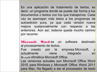 Es una aplicación de tratamiento de textos, es
            decir, un programa donde se puede dar forma a los
MICROSOFT
            documentos o textos con los que trabajemos. Cada
            vez se asemejan más éstos a los programas de
            autoedición pura, ya que cada versión nueva
  WORD
            mejora sustancialmente con respecto a las
            anteriores. Aún así, todavía queda mucho camino
            por recorrer.

            Microsoft Word es un software destinado
            al procesamiento de textos.
            Fue creado por la empresa Microsoft, y
            actualmente           viene        integrado  en
            la suite ofimática Microsoft Office.
            Las versiones actuales son Microsoft Office Word
            2010 para Windows y Microsoft Office Word 2011
            para Mac. Ha llegado a ser el procesador de texto
 