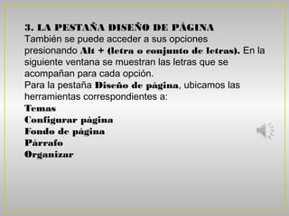 3. LA PESTAÑA DISEÑO DE PÁGINA
También se puede acceder a sus opciones
presionando Alt + (letra o conjunto de letras). En la
siguiente ventana se muestran las letras que se
acompañan para cada opción.
Para la pestaña Diseño de página, ubicamos las
herramientas correspondientes a:
Temas
Configurar página
Fondo de página
Párrafo
Organizar
 