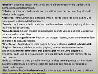 •Superior: debemos indicar la distancia entre el borde superior de la página y la
primera línea del documento.
•Inferior: indicaremos la distancia entre la última línea del documento y el borde
inferior de la página.
•Izquierdo: introduciremos la distancia entre el borde izquierdo de la página y el
principio de las líneas del documento.
•Derecho: indicaremos la distancia entre el borde derecho de la página y el final de
las líneas del documento.
•Encuadernación. Es un espacio adicional para cuando vamos a utilizar las páginas
para encuadernar un libro.
•Posición del margen interno. Posición del margen interno, normalmente se refiere
al margen de encuadernación.
•Orientación. Aquí indicamos si la página tiene orientación vertical o horizontal.
•Páginas. Podemos establecer varias páginas, en ese caso tenemos varias
opciones: Márgenes simétricos, Dos páginas por hoja o Libro plegado. Al
establecer cada una de estas opciones la vista previa te mostrará claramente en
que consisten.
•En la parte derecha de la pantalla tenemos la Vista previa que nos dará una idea
bastante aproximada de cómo afectan los cambios que hemos introducido al
diseño de la página.
•Si pulsamos el botón Predeterminar, los valores actuales serán los que se utilicen
 