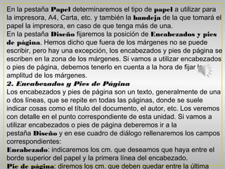 En la pestaña Papel determinaremos el tipo de papel a utilizar para
la impresora, A4, Carta, etc. y también la bandeja de la que tomará el
papel la impresora, en caso de que tenga más de una.
En la pestaña Diseño fijaremos la posición de Encabezados y pies
de página. Hemos dicho que fuera de los márgenes no se puede
escribir, pero hay una excepción, los encabezados y pies de página se
escriben en la zona de los márgenes. Si vamos a utilizar encabezados
o pies de página, debemos tenerlo en cuenta a la hora de fijar la
amplitud de los márgenes.
2. Encabezados y Pies de Página
Los encabezados y pies de página son un texto, generalmente de una
o dos líneas, que se repite en todas las páginas, donde se suele
indicar cosas como el título del documento, el autor, etc. Los veremos
con detalle en el punto correspondiente de esta unidad. Si vamos a
utilizar encabezados o pies de página deberemos ir a la
pestaña Diseño y en ese cuadro de diálogo rellenaremos los campos
correspondientes:
Encabezado: indicaremos los cm. que deseamos que haya entre el
borde superior del papel y la primera línea del encabezado.
Pie de página: diremos los cm. que deben quedar entre la última
 