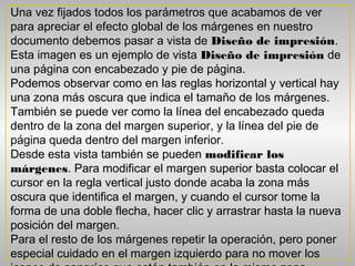 Una vez fijados todos los parámetros que acabamos de ver
para apreciar el efecto global de los márgenes en nuestro
documento debemos pasar a vista de Diseño de impresión.
Esta imagen es un ejemplo de vista Diseño de impresión de
una página con encabezado y pie de página.
Podemos observar como en las reglas horizontal y vertical hay
una zona más oscura que indica el tamaño de los márgenes.
También se puede ver como la línea del encabezado queda
dentro de la zona del margen superior, y la línea del pie de
página queda dentro del margen inferior.
Desde esta vista también se pueden modificar los
márgenes. Para modificar el margen superior basta colocar el
cursor en la regla vertical justo donde acaba la zona más
oscura que identifica el margen, y cuando el cursor tome la
forma de una doble flecha, hacer clic y arrastrar hasta la nueva
posición del margen.
Para el resto de los márgenes repetir la operación, pero poner
especial cuidado en el margen izquierdo para no mover los
 