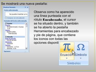 Se mostrará una nueva pestaña:

                     Observa como ha aparecido
                     una línea punteada con el
                     rótulo Encabezado, el cursor
                     se ha situado dentro, y también
                     se ha abierto la pestaña
                     Herramientas para encabezado
                     y pie de página, que contiene
                     los iconos con todas las
                     opciones disponibles
 