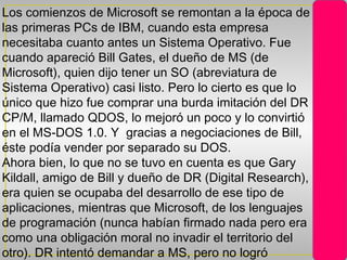 Los comienzos de Microsoft se remontan a la época de
las primeras PCs de IBM, cuando esta empresa
necesitaba cuanto antes un Sistema Operativo. Fue
cuando apareció Bill Gates, el dueño de MS (de
Microsoft), quien dijo tener un SO (abreviatura de
Sistema Operativo) casi listo. Pero lo cierto es que lo
único que hizo fue comprar una burda imitación del DR
CP/M, llamado QDOS, lo mejoró un poco y lo convirtió
en el MS-DOS 1.0. Y gracias a negociaciones de Bill,
éste podía vender por separado su DOS.
Ahora bien, lo que no se tuvo en cuenta es que Gary
Kildall, amigo de Bill y dueño de DR (Digital Research),
era quien se ocupaba del desarrollo de ese tipo de
aplicaciones, mientras que Microsoft, de los lenguajes
de programación (nunca habían firmado nada pero era
como una obligación moral no invadir el territorio del
otro). DR intentó demandar a MS, pero no logró
 