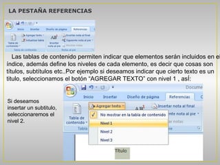 LA PESTAÑA REFERENCIAS




   Las tablas de contenido permiten indicar que elementos serán incluidos en el
índice, además define los niveles de cada elemento, es decir que cosas son
títulos, subtítulos etc..Por ejemplo si deseamos indicar que cierto texto es un
titulo, seleccionamos el botón “AGREGAR TEXTO” con nivel 1 , asÍ:


Si deseamos
insertar un subtitulo,
seleccionaremos el
nivel 2.
 