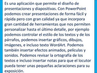 Es una aplicación que permite el diseño de
presentaciones y diapositivas. Con PowerPoint
podemos crear presentaciones de forma fácil y
rápida pero con gran calidad ya que incorpora
gran cantidad de herramientas que nos permiten
personalizar hasta el último detalle, por ejemplo
podemos controlar el estilo de los textos y de los
párrafos, podemos insertar gráficos, dibujos,
imágenes, e incluso texto WordArt. Podemos
también insertar efectos animados, películas y
sonidos. Podemos revisar la ortografía de los
textos e incluso insertar notas para que el locutor
pueda tener unas pequeñas aclaraciones para su
exposición.
 
