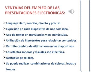 VENTAJAS DEL EMPLEO DE LAS
 PRESENTACIONES ELECTRÓNICAS:

 Lenguaje claro, sencillo, directo y preciso.
 Expresión en cada diapositiva de una sola idea.
 Uso de textos en mayúsculas y en minúsculas.
 Utilización de hipertextos para relacionar contenidos.
 Permite cambios de última hora en las diapositivas.
 Los efectos sonoros y visuales son efectivos.
 Destaque de colores.
 Se puede realizar combinaciones de colores, letras y
  fondos.
 